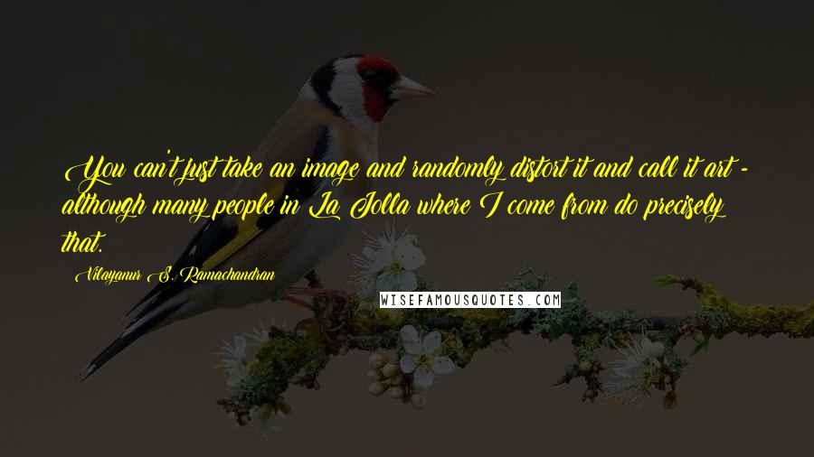 Vilayanur S. Ramachandran Quotes: You can't just take an image and randomly distort it and call it art - although many people in La Jolla where I come from do precisely that.