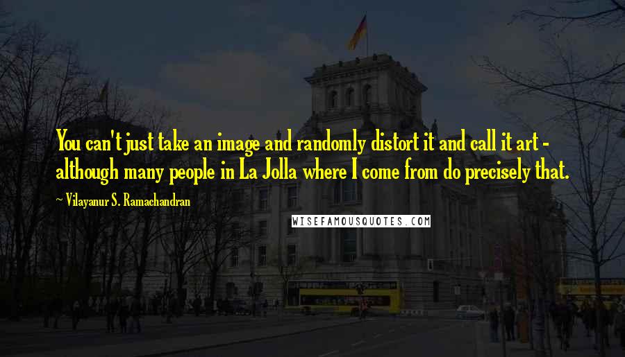 Vilayanur S. Ramachandran Quotes: You can't just take an image and randomly distort it and call it art - although many people in La Jolla where I come from do precisely that.