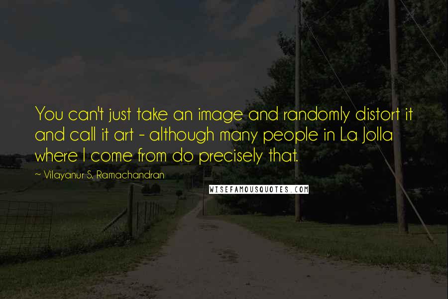 Vilayanur S. Ramachandran Quotes: You can't just take an image and randomly distort it and call it art - although many people in La Jolla where I come from do precisely that.