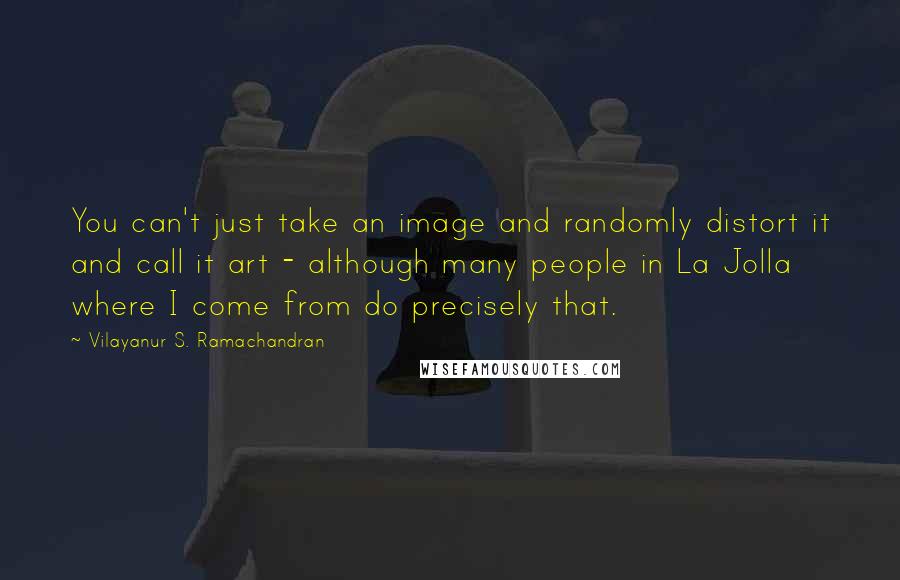Vilayanur S. Ramachandran Quotes: You can't just take an image and randomly distort it and call it art - although many people in La Jolla where I come from do precisely that.