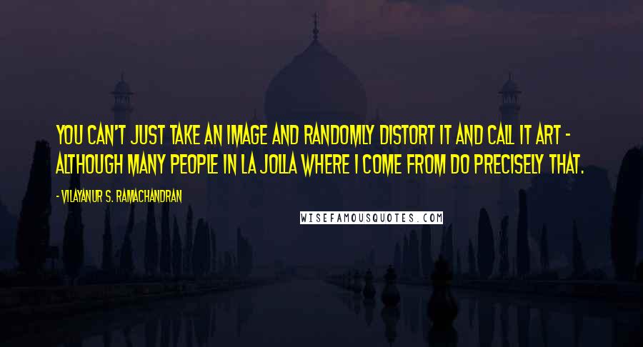 Vilayanur S. Ramachandran Quotes: You can't just take an image and randomly distort it and call it art - although many people in La Jolla where I come from do precisely that.