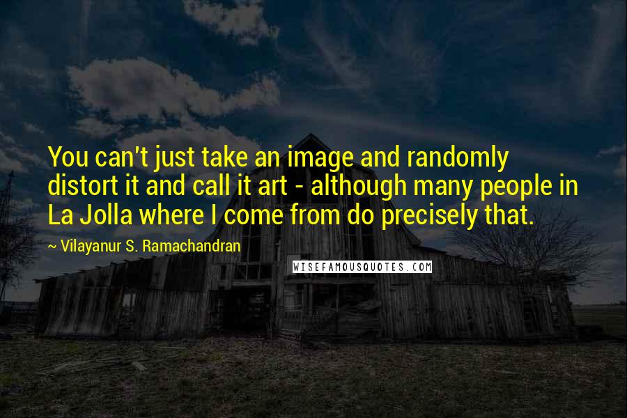 Vilayanur S. Ramachandran Quotes: You can't just take an image and randomly distort it and call it art - although many people in La Jolla where I come from do precisely that.