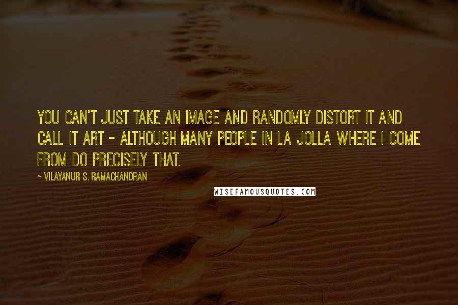 Vilayanur S. Ramachandran Quotes: You can't just take an image and randomly distort it and call it art - although many people in La Jolla where I come from do precisely that.