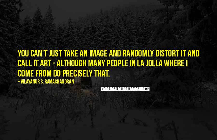 Vilayanur S. Ramachandran Quotes: You can't just take an image and randomly distort it and call it art - although many people in La Jolla where I come from do precisely that.