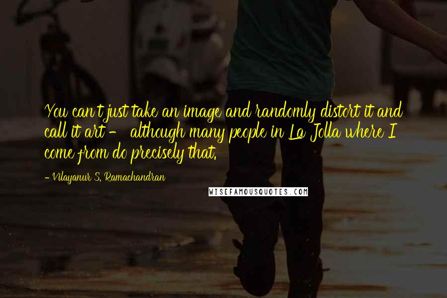 Vilayanur S. Ramachandran Quotes: You can't just take an image and randomly distort it and call it art - although many people in La Jolla where I come from do precisely that.