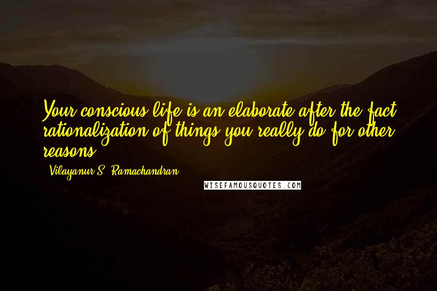 Vilayanur S. Ramachandran Quotes: Your conscious life is an elaborate after-the-fact rationalization of things you really do for other reasons.