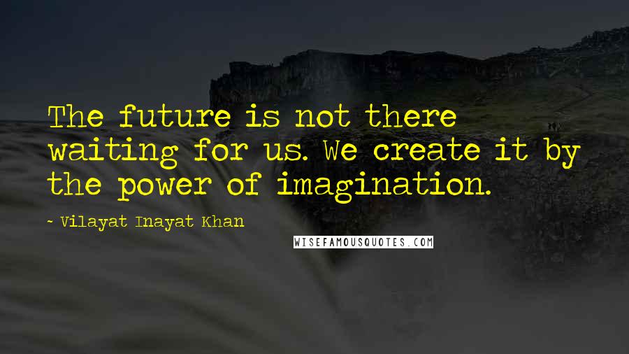 Vilayat Inayat Khan Quotes: The future is not there waiting for us. We create it by the power of imagination.