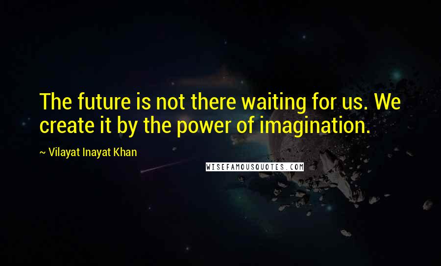 Vilayat Inayat Khan Quotes: The future is not there waiting for us. We create it by the power of imagination.