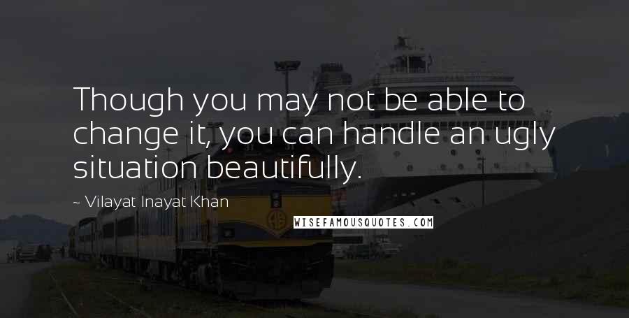 Vilayat Inayat Khan Quotes: Though you may not be able to change it, you can handle an ugly situation beautifully.