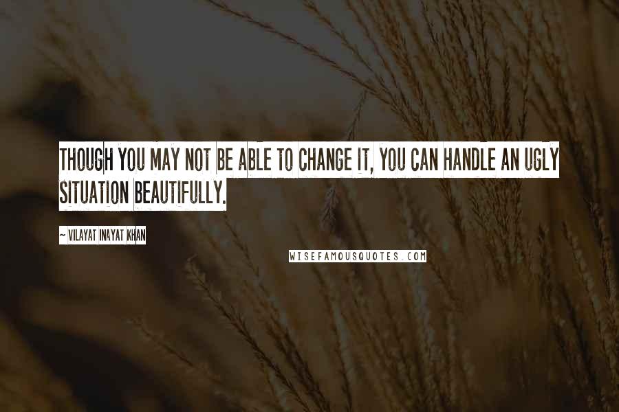 Vilayat Inayat Khan Quotes: Though you may not be able to change it, you can handle an ugly situation beautifully.