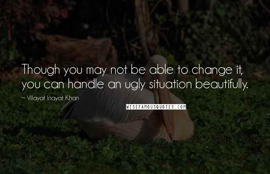 Vilayat Inayat Khan Quotes: Though you may not be able to change it, you can handle an ugly situation beautifully.