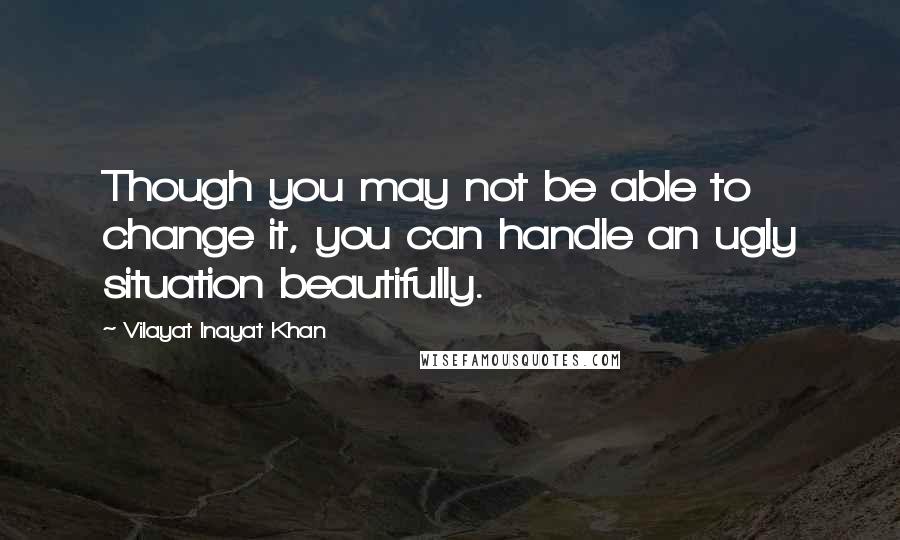 Vilayat Inayat Khan Quotes: Though you may not be able to change it, you can handle an ugly situation beautifully.