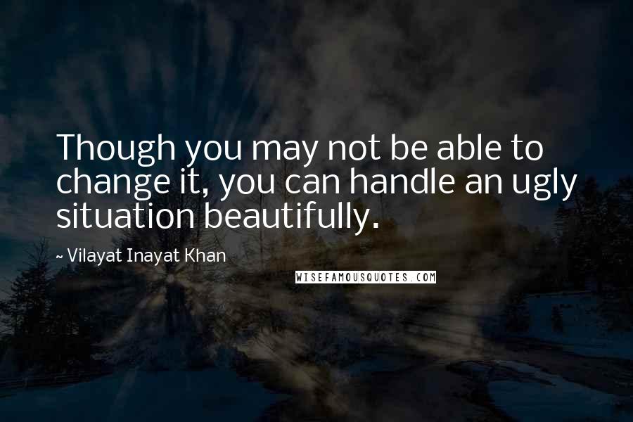 Vilayat Inayat Khan Quotes: Though you may not be able to change it, you can handle an ugly situation beautifully.