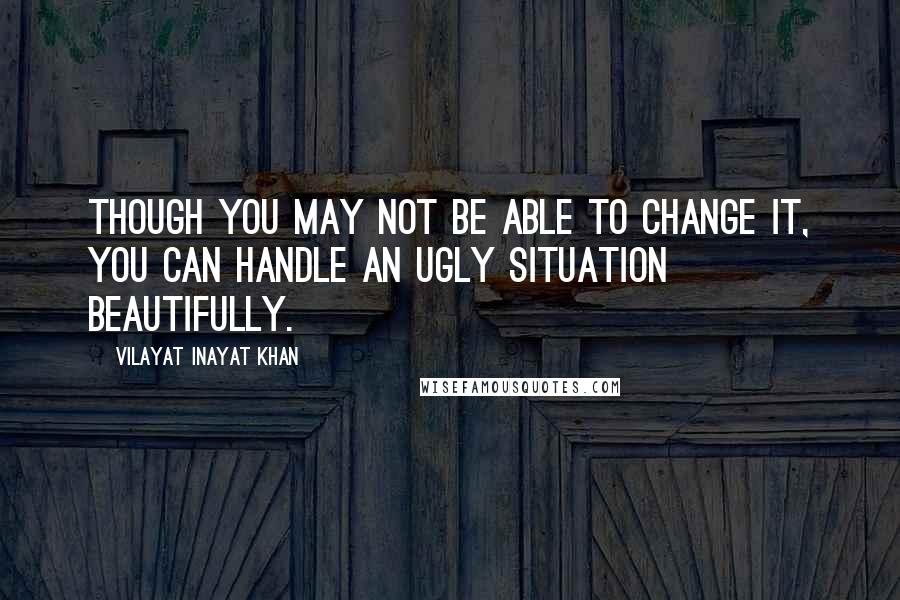 Vilayat Inayat Khan Quotes: Though you may not be able to change it, you can handle an ugly situation beautifully.