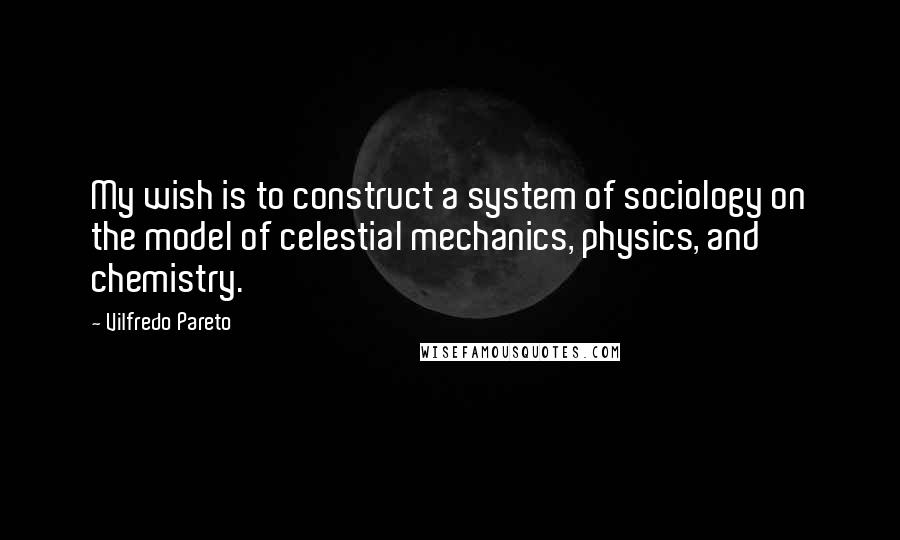 Vilfredo Pareto Quotes: My wish is to construct a system of sociology on the model of celestial mechanics, physics, and chemistry.