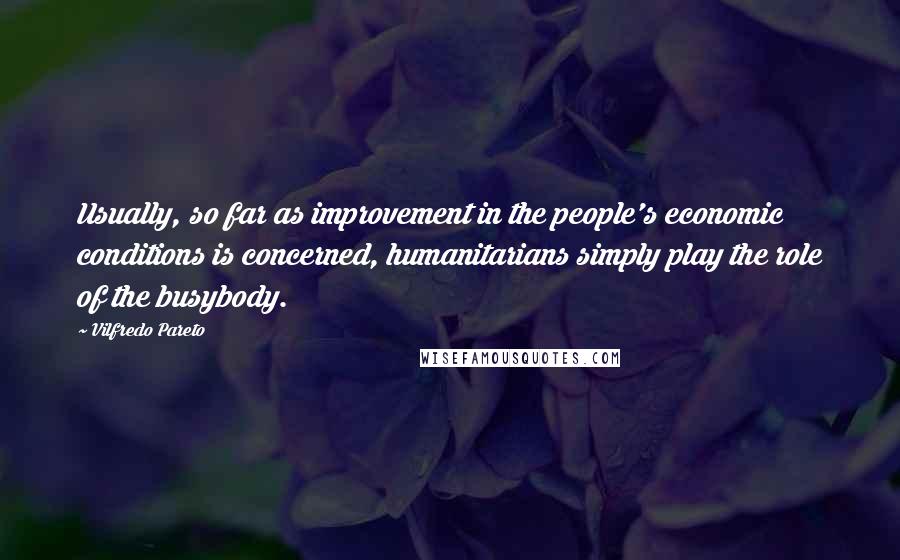 Vilfredo Pareto Quotes: Usually, so far as improvement in the people's economic conditions is concerned, humanitarians simply play the role of the busybody.