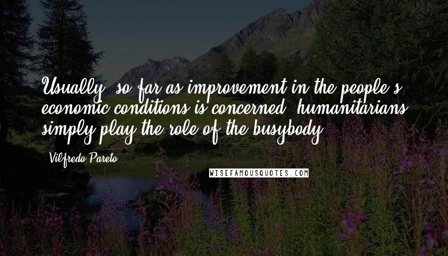 Vilfredo Pareto Quotes: Usually, so far as improvement in the people's economic conditions is concerned, humanitarians simply play the role of the busybody.