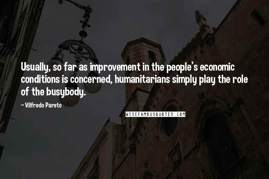 Vilfredo Pareto Quotes: Usually, so far as improvement in the people's economic conditions is concerned, humanitarians simply play the role of the busybody.