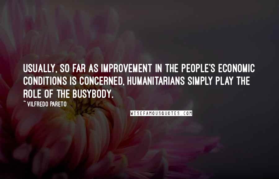 Vilfredo Pareto Quotes: Usually, so far as improvement in the people's economic conditions is concerned, humanitarians simply play the role of the busybody.