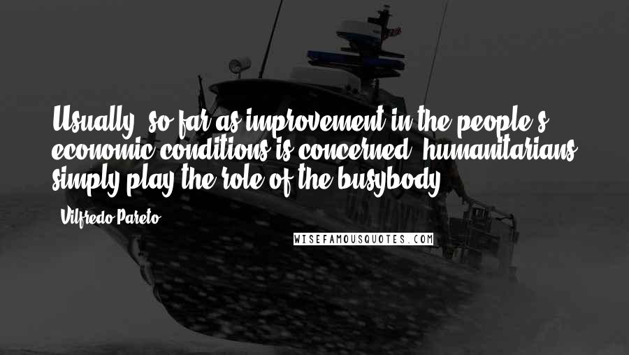 Vilfredo Pareto Quotes: Usually, so far as improvement in the people's economic conditions is concerned, humanitarians simply play the role of the busybody.