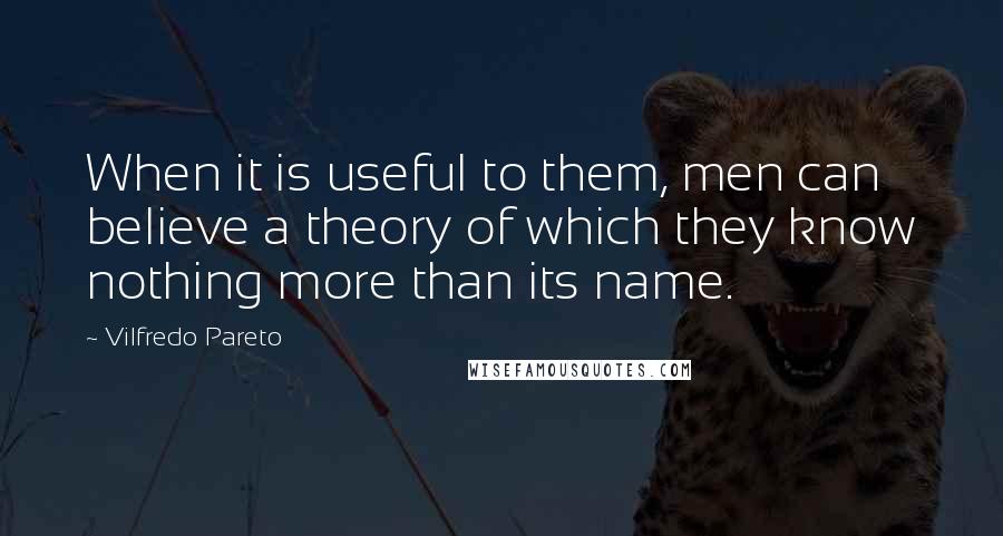 Vilfredo Pareto Quotes: When it is useful to them, men can believe a theory of which they know nothing more than its name.