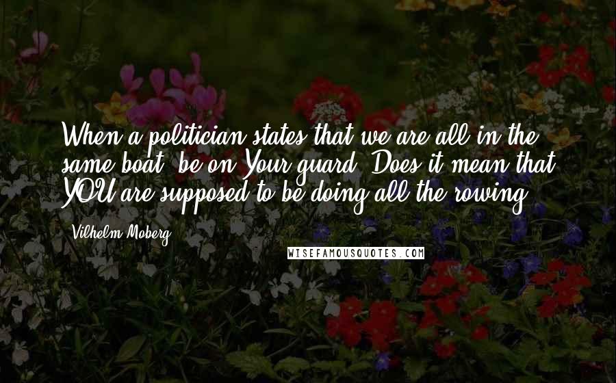 Vilhelm Moberg Quotes: When a politician states that we are all in the same boat, be on Your guard. Does it mean that YOU are supposed to be doing all the rowing?