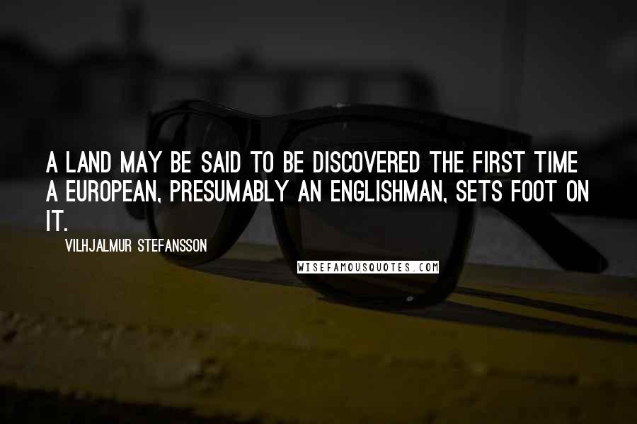 Vilhjalmur Stefansson Quotes: A land may be said to be discovered the first time a European, presumably an Englishman, sets foot on it.