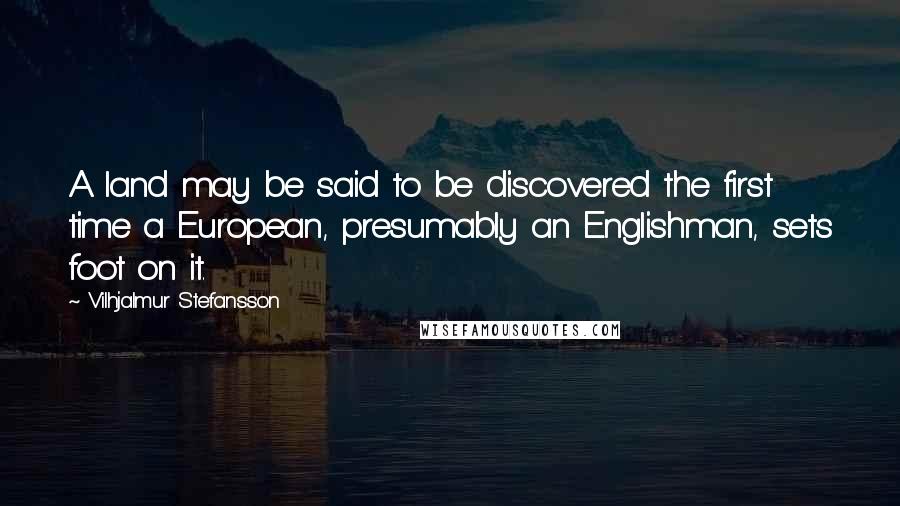 Vilhjalmur Stefansson Quotes: A land may be said to be discovered the first time a European, presumably an Englishman, sets foot on it.