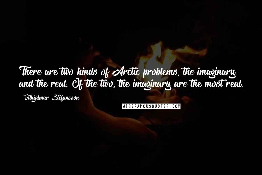 Vilhjalmur Stefansson Quotes: There are two kinds of Arctic problems, the imaginary and the real. Of the two, the imaginary are the most real.