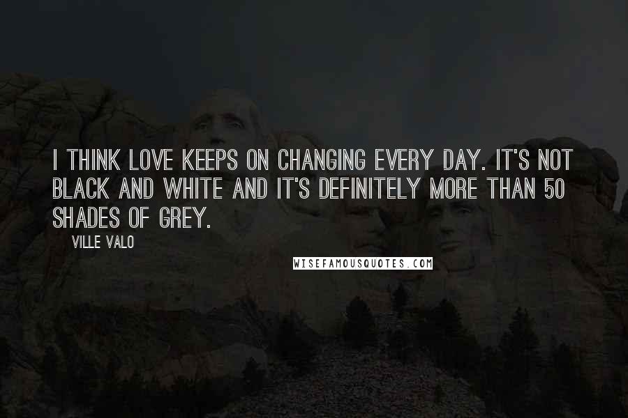 Ville Valo Quotes: I think love keeps on changing every day. It's not black and white and it's definitely more than 50 shades of grey.