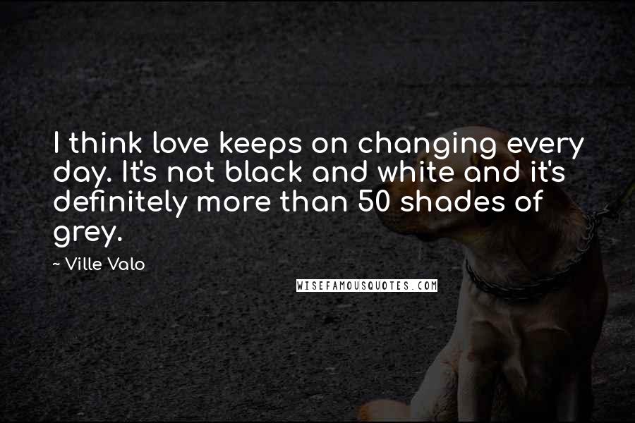 Ville Valo Quotes: I think love keeps on changing every day. It's not black and white and it's definitely more than 50 shades of grey.