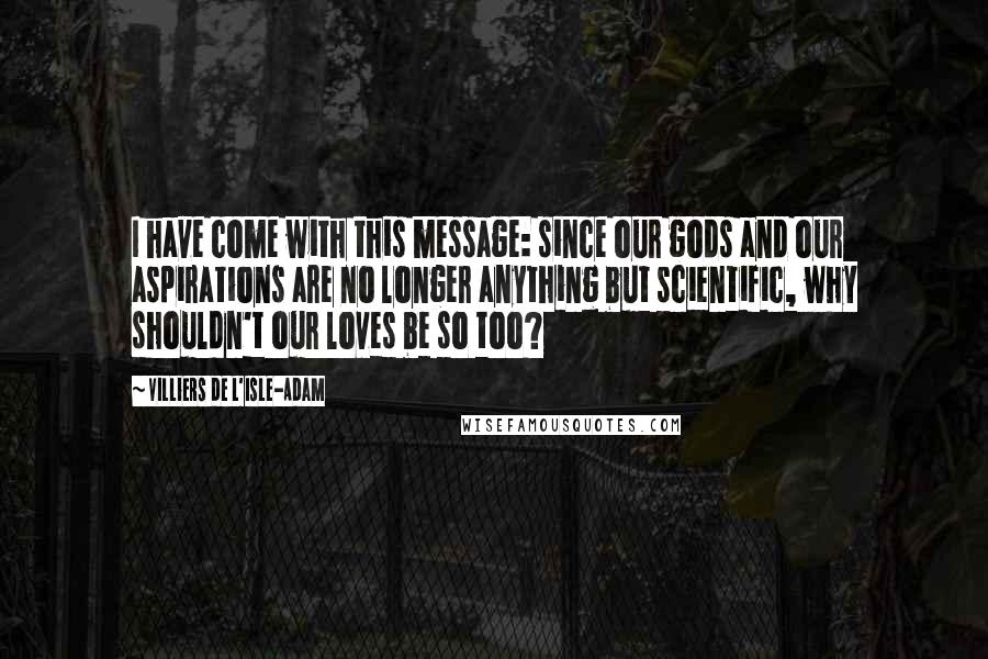 Villiers De L'Isle-Adam Quotes: I have come with this message: since our gods and our aspirations are no longer anything but scientific, why shouldn't our loves be so too?
