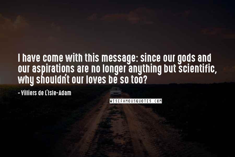 Villiers De L'Isle-Adam Quotes: I have come with this message: since our gods and our aspirations are no longer anything but scientific, why shouldn't our loves be so too?