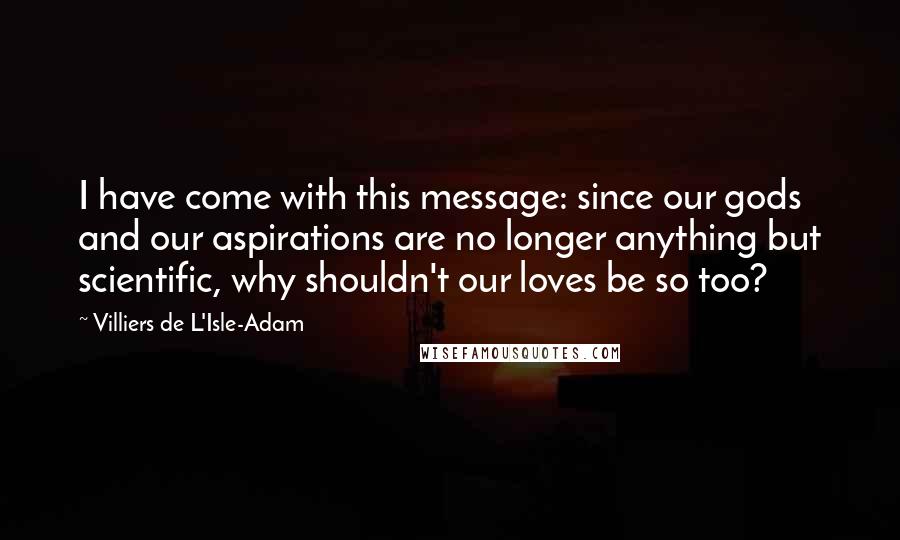 Villiers De L'Isle-Adam Quotes: I have come with this message: since our gods and our aspirations are no longer anything but scientific, why shouldn't our loves be so too?