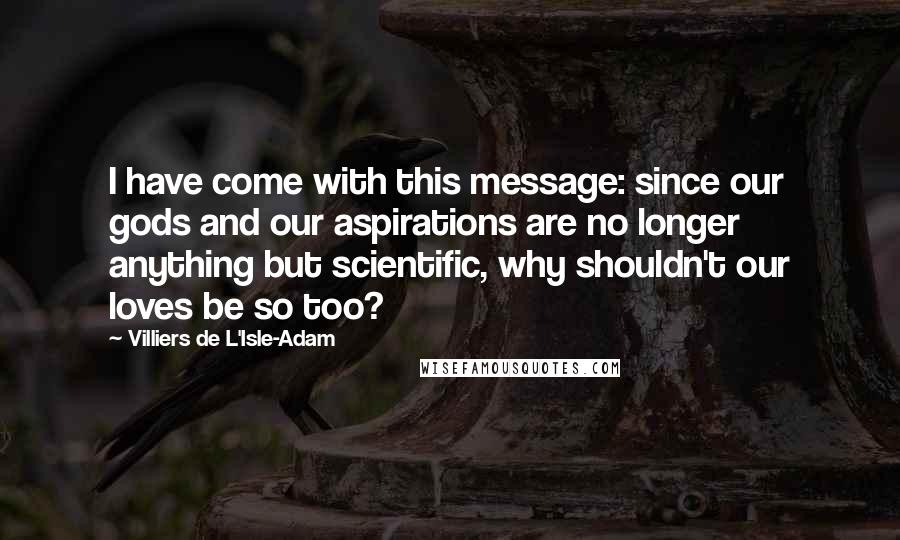 Villiers De L'Isle-Adam Quotes: I have come with this message: since our gods and our aspirations are no longer anything but scientific, why shouldn't our loves be so too?