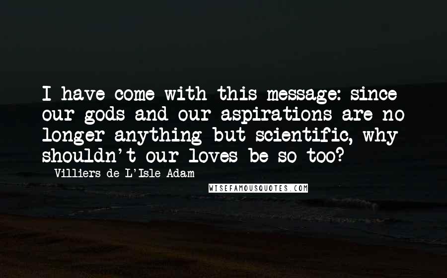 Villiers De L'Isle-Adam Quotes: I have come with this message: since our gods and our aspirations are no longer anything but scientific, why shouldn't our loves be so too?