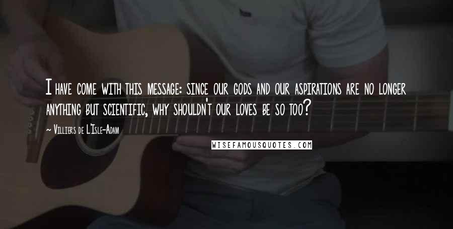 Villiers De L'Isle-Adam Quotes: I have come with this message: since our gods and our aspirations are no longer anything but scientific, why shouldn't our loves be so too?