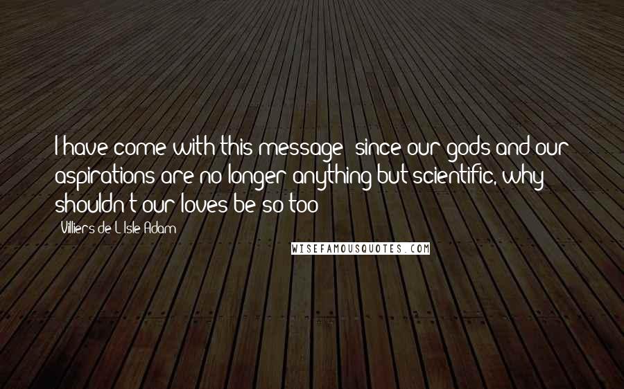 Villiers De L'Isle-Adam Quotes: I have come with this message: since our gods and our aspirations are no longer anything but scientific, why shouldn't our loves be so too?