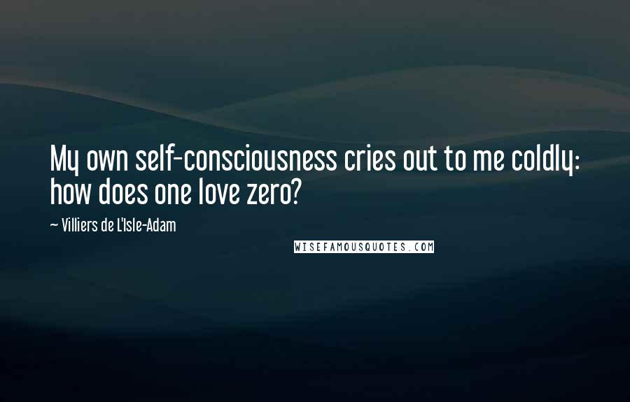 Villiers De L'Isle-Adam Quotes: My own self-consciousness cries out to me coldly: how does one love zero?