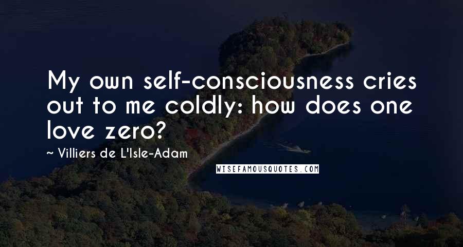 Villiers De L'Isle-Adam Quotes: My own self-consciousness cries out to me coldly: how does one love zero?
