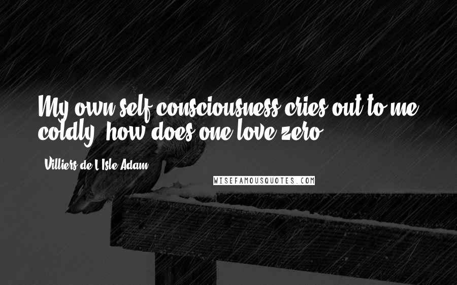 Villiers De L'Isle-Adam Quotes: My own self-consciousness cries out to me coldly: how does one love zero?