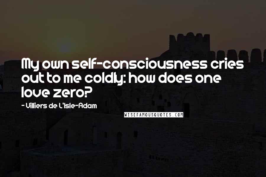 Villiers De L'Isle-Adam Quotes: My own self-consciousness cries out to me coldly: how does one love zero?