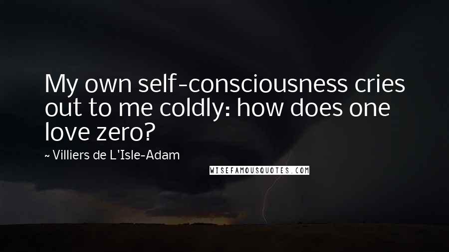 Villiers De L'Isle-Adam Quotes: My own self-consciousness cries out to me coldly: how does one love zero?