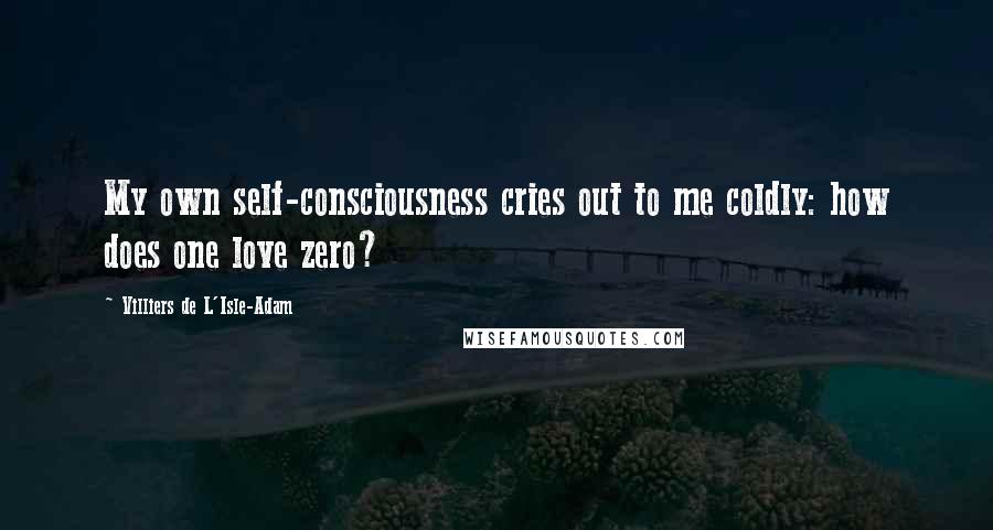 Villiers De L'Isle-Adam Quotes: My own self-consciousness cries out to me coldly: how does one love zero?