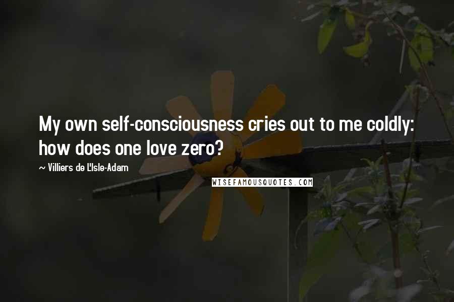 Villiers De L'Isle-Adam Quotes: My own self-consciousness cries out to me coldly: how does one love zero?