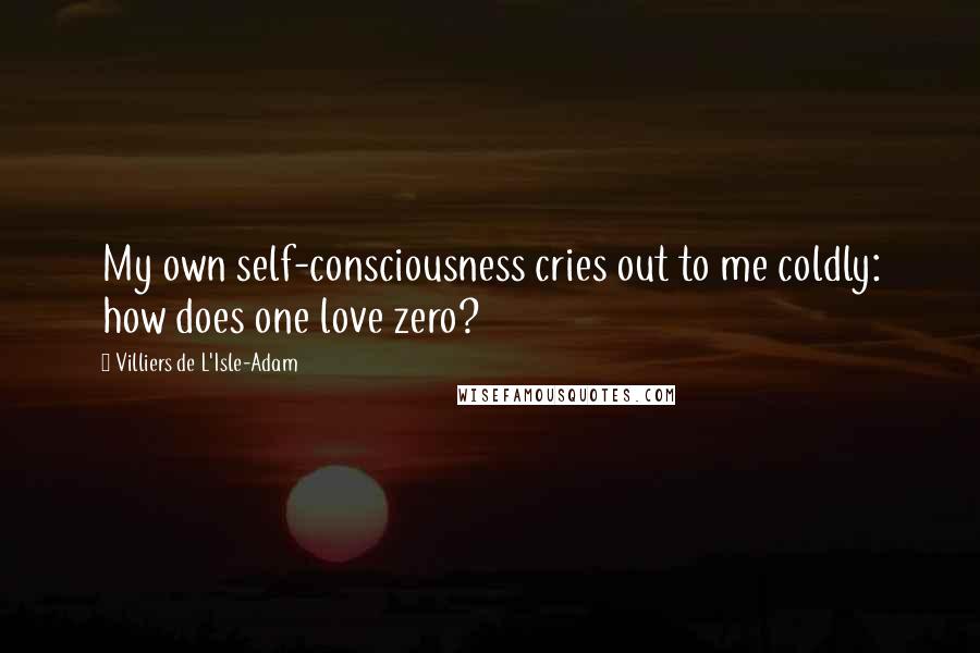 Villiers De L'Isle-Adam Quotes: My own self-consciousness cries out to me coldly: how does one love zero?