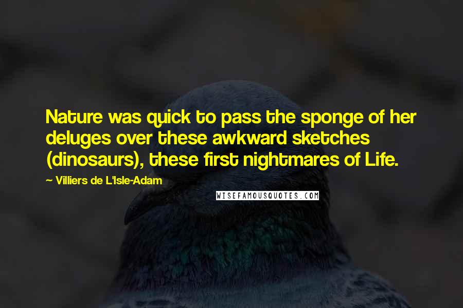 Villiers De L'Isle-Adam Quotes: Nature was quick to pass the sponge of her deluges over these awkward sketches (dinosaurs), these first nightmares of Life.