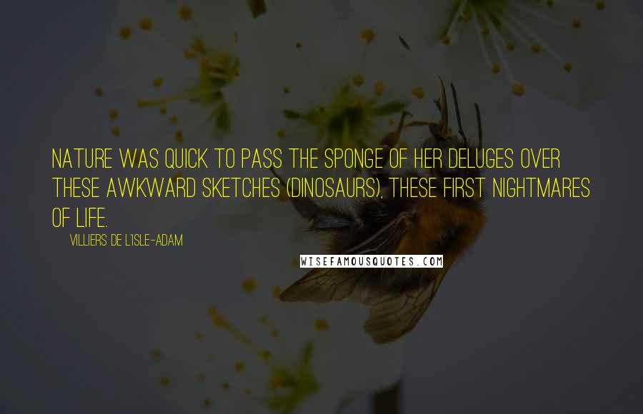 Villiers De L'Isle-Adam Quotes: Nature was quick to pass the sponge of her deluges over these awkward sketches (dinosaurs), these first nightmares of Life.