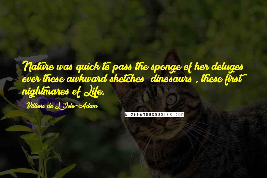Villiers De L'Isle-Adam Quotes: Nature was quick to pass the sponge of her deluges over these awkward sketches (dinosaurs), these first nightmares of Life.