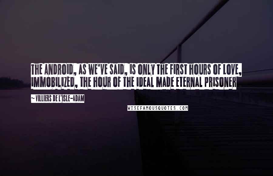 Villiers De L'Isle-Adam Quotes: The Android, as we've said, is only the first hours of Love, immobilized, the hour of the ideal made eternal prisoner